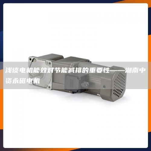浅谈电机能效对节能减排的重要性——湖南中资永磁电机